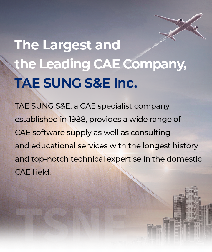 The Largest and the Leading CAE Company, TAE SUNG S&E Inc.​ / Tae Sung S&E, a CAE specialist company established in 1988, provides a wide range of CAE software supply as well as consulting and educational services with the longest history and top-notch technical expertise in the domestic CAE field.​